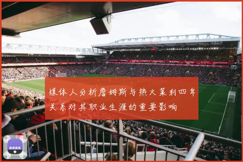 媒体人分析詹姆斯与热火莱利四年关系对其职业生涯的重要影响