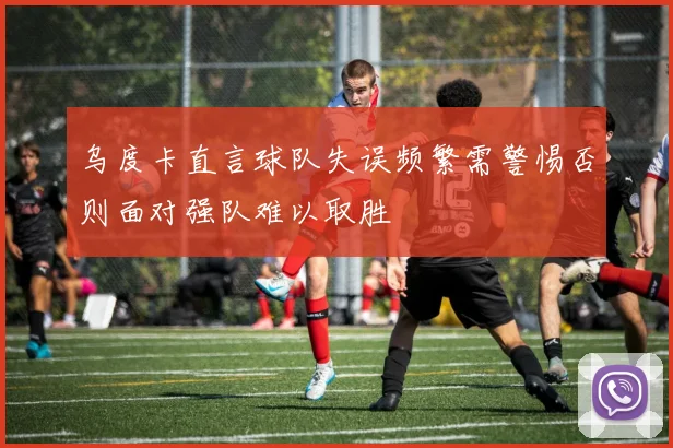 乌度卡直言球队失误频繁需警惕否则面对强队难以取胜