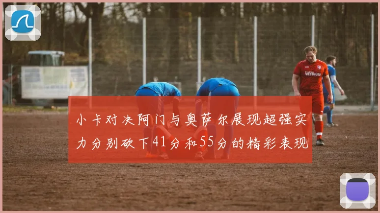 小卡对决阿门与奥萨尔展现超强实力分别砍下41分和55分的精彩表现
