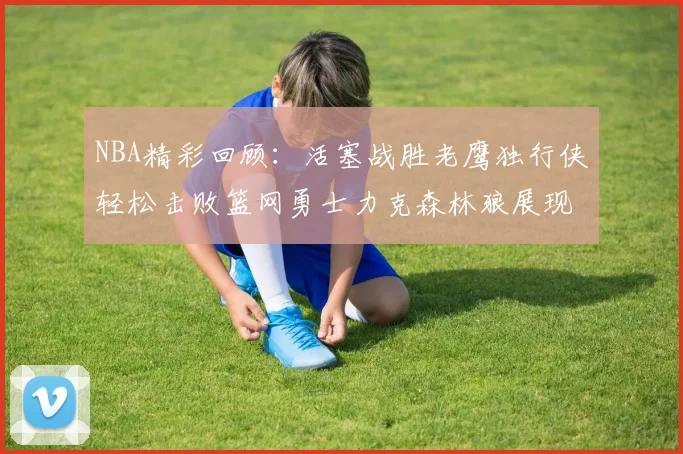 NBA精彩回顾：活塞战胜老鹰独行侠轻松击败篮网勇士力克森林狼展现强劲实力
