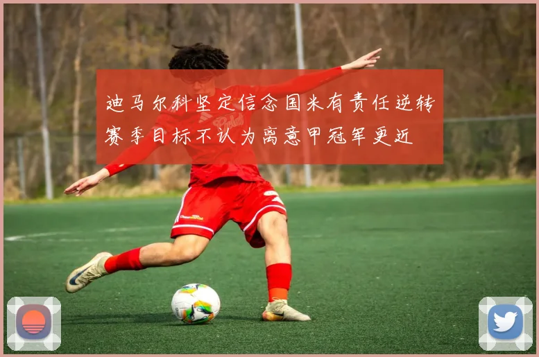 迪马尔科坚定信念国米有责任逆转赛季目标不认为离意甲冠军更近