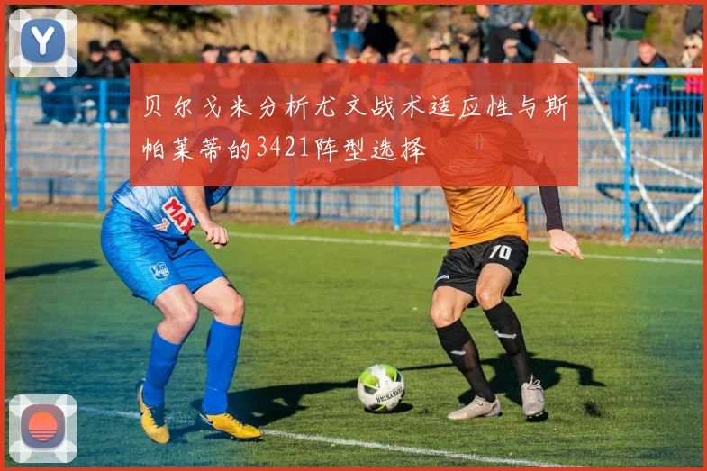 贝尔戈米分析尤文战术适应性与斯帕莱蒂的3421阵型选择