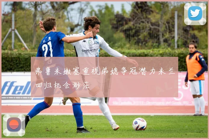 弗鲁米嫩塞重视弟媳争冠潜力米兰回归机会渺茫