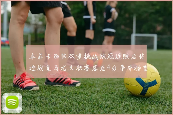 本菲卡面临双重挑战欧冠连败后将迎战皇马尤文联赛落后4分争夺榜首