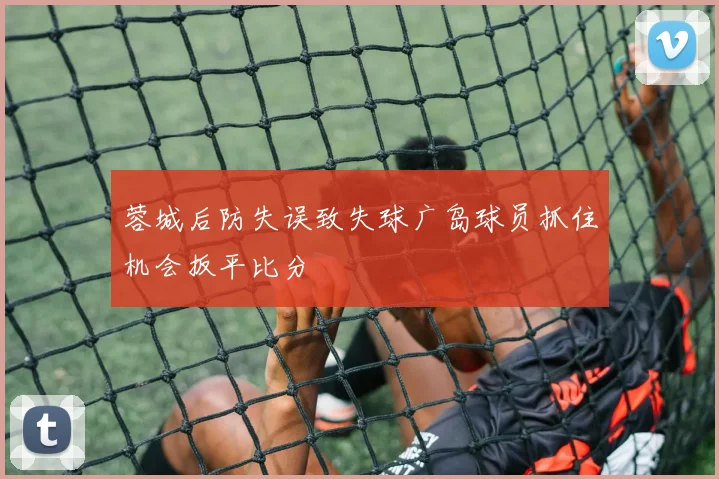 蓉城后防失误致失球广岛球员抓住机会扳平比分