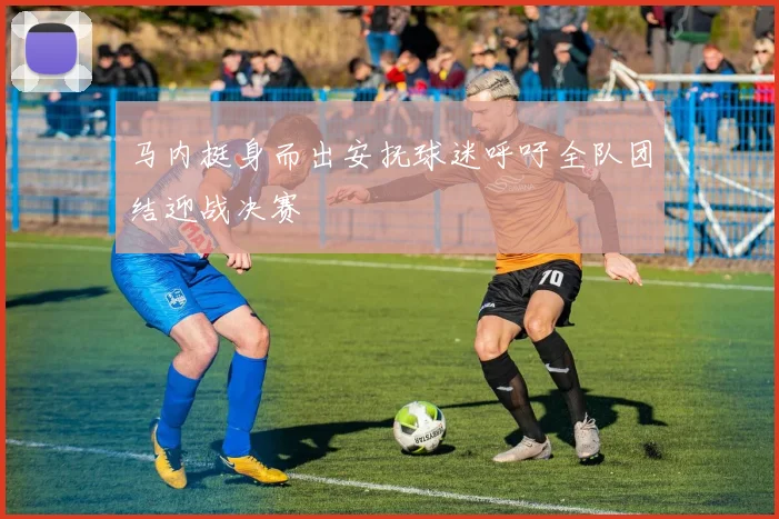 马内挺身而出安抚球迷呼吁全队团结迎战决赛
