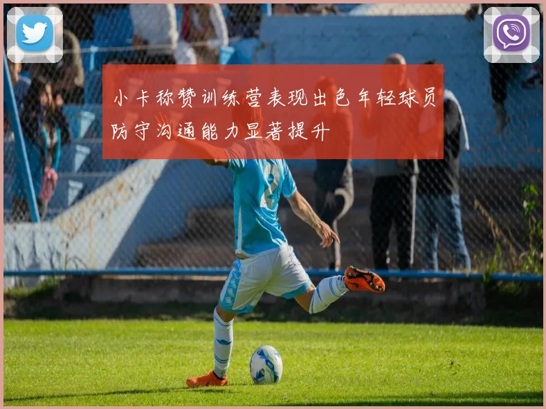 小卡称赞训练营表现出色年轻球员防守沟通能力显著提升